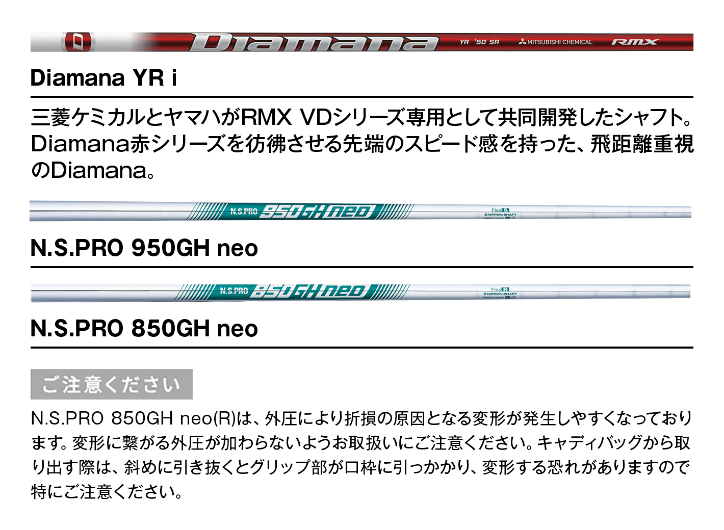 Diamana YR i：三菱ケミカルとヤマハがRMX VDシリーズ専用として共同開発したシャフト。Diamana赤シリーズを彷彿させる先端のスピード感を持った、飛距離重視のDiamana。　｜　N.S.PRO 950GH neo　｜　N.S.PRO 850GH neo　【ご注意ください】N.S.PRO 850GH neo(R)は、外圧により折損の原因となる変形が発生しやすくなっております。変形に繋がる外圧が加わらないようお取扱いにご注意ください。キャディバッグから取り出す際は、斜めに引き抜くとグリップ部が口枠に引っかかり、変形する恐れがありますので特にご注意ください。