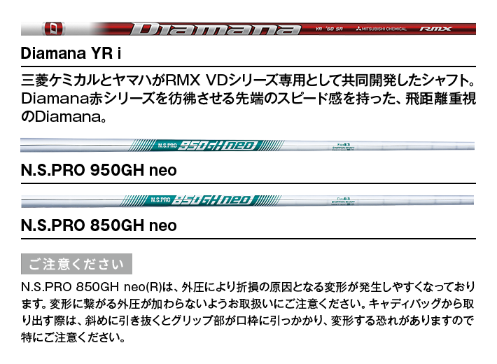 Diamana YR i：三菱ケミカルとヤマハがRMX VDシリーズ専用として共同開発したシャフト。Diamana赤シリーズを彷彿させる先端のスピード感を持った、飛距離重視のDiamana。　｜　N.S.PRO 950GH neo　｜　N.S.PRO 850GH neo　【ご注意ください】N.S.PRO 850GH neo(R)は、外圧により折損の原因となる変形が発生しやすくなっております。変形に繋がる外圧が加わらないようお取扱いにご注意ください。キャディバッグから取り出す際は、斜めに引き抜くとグリップ部が口枠に引っかかり、変形する恐れがありますので特にご注意ください。