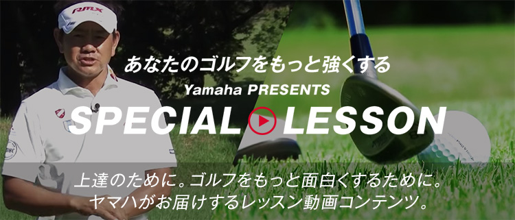 あなたのゴルフをもっと強くする Yamaha PRESENTS SPECIAL LESSON 上達のために。ゴルフをもっと面白くするために。ヤマハがお届けするレッスン動画コンテンツ。