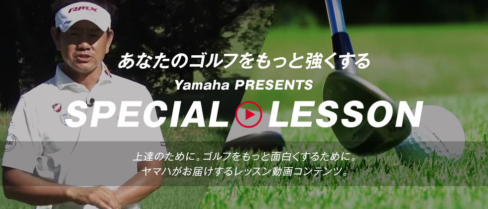あなたのゴルフをもっと強くする Yamaha PRESENTS SPECIAL LESSON 上達のために。ゴルフをもっと面白くするために。ヤマハがお届けするレッスン動画コンテンツ。